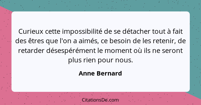 Curieux cette impossibilité de se détacher tout à fait des êtres que l'on a aimés, ce besoin de les retenir, de retarder désespérément... - Anne Bernard