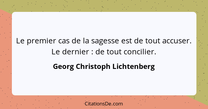 Le premier cas de la sagesse est de tout accuser. Le dernier : de tout concilier.... - Georg Christoph Lichtenberg