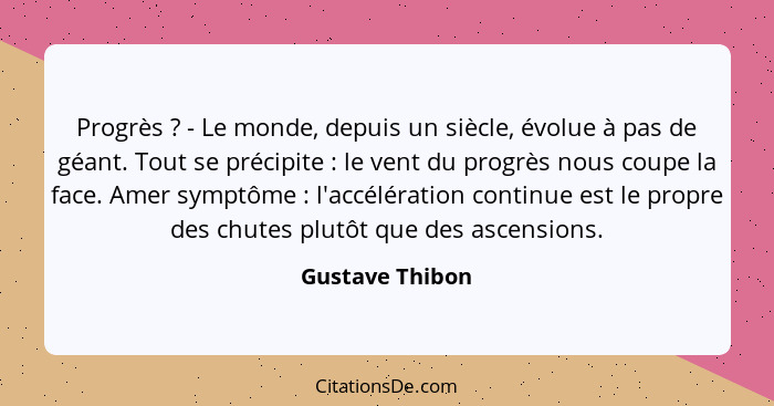 Progrès ? - Le monde, depuis un siècle, évolue à pas de géant. Tout se précipite : le vent du progrès nous coupe la face. A... - Gustave Thibon