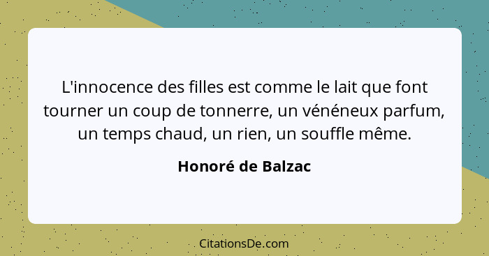 L'innocence des filles est comme le lait que font tourner un coup de tonnerre, un vénéneux parfum, un temps chaud, un rien, un souf... - Honoré de Balzac