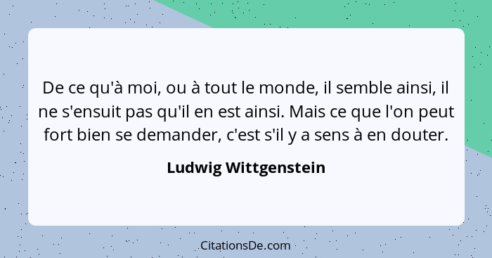 De ce qu'à moi, ou à tout le monde, il semble ainsi, il ne s'ensuit pas qu'il en est ainsi. Mais ce que l'on peut fort bien se d... - Ludwig Wittgenstein