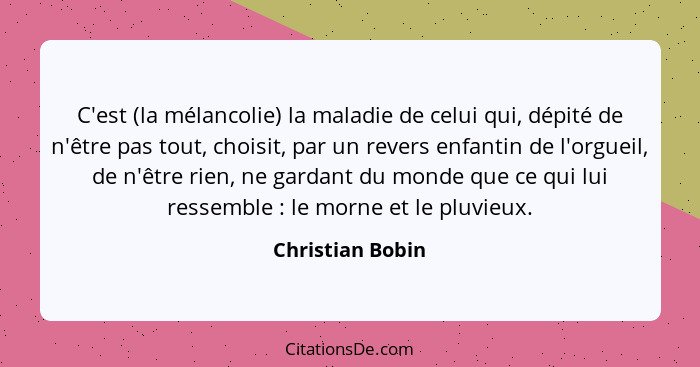 C'est (la mélancolie) la maladie de celui qui, dépité de n'être pas tout, choisit, par un revers enfantin de l'orgueil, de n'être ri... - Christian Bobin