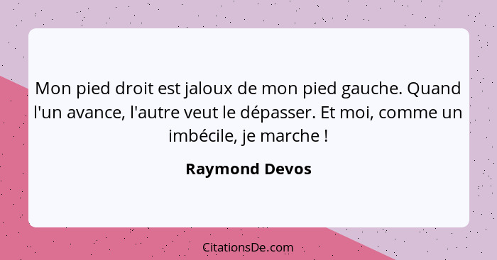 Mon pied droit est jaloux de mon pied gauche. Quand l'un avance, l'autre veut le dépasser. Et moi, comme un imbécile, je marche !... - Raymond Devos