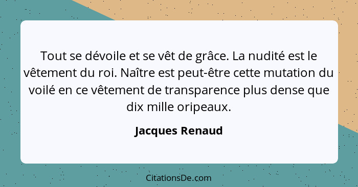 Tout se dévoile et se vêt de grâce. La nudité est le vêtement du roi. Naître est peut-être cette mutation du voilé en ce vêtement de... - Jacques Renaud