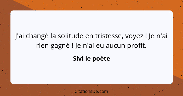 J'ai changé la solitude en tristesse, voyez ! Je n'ai rien gagné ! Je n'ai eu aucun profit.... - Sivi le poète