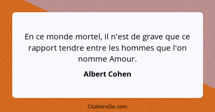 En ce monde mortel, il n'est de grave que ce rapport tendre entre les hommes que l'on nomme Amour.... - Albert Cohen