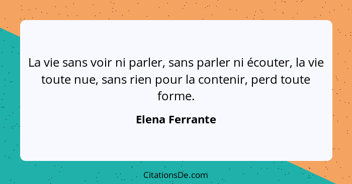 La vie sans voir ni parler, sans parler ni écouter, la vie toute nue, sans rien pour la contenir, perd toute forme.... - Elena Ferrante