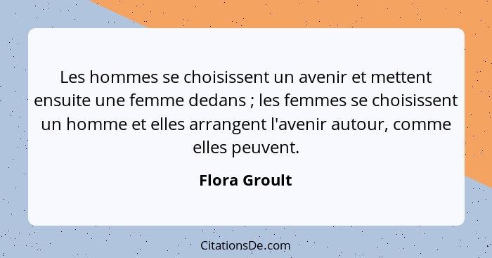 Les hommes se choisissent un avenir et mettent ensuite une femme dedans ; les femmes se choisissent un homme et elles arrangent l'... - Flora Groult