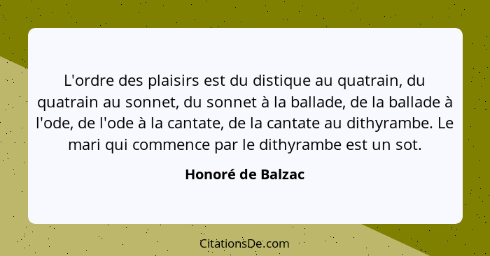 L'ordre des plaisirs est du distique au quatrain, du quatrain au sonnet, du sonnet à la ballade, de la ballade à l'ode, de l'ode à... - Honoré de Balzac