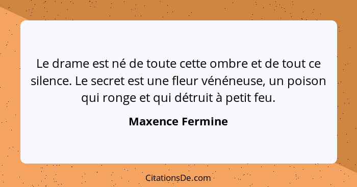 Le drame est né de toute cette ombre et de tout ce silence. Le secret est une fleur vénéneuse, un poison qui ronge et qui détruit à... - Maxence Fermine