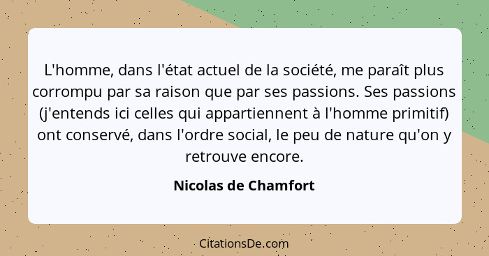 L'homme, dans l'état actuel de la société, me paraît plus corrompu par sa raison que par ses passions. Ses passions (j'entends i... - Nicolas de Chamfort