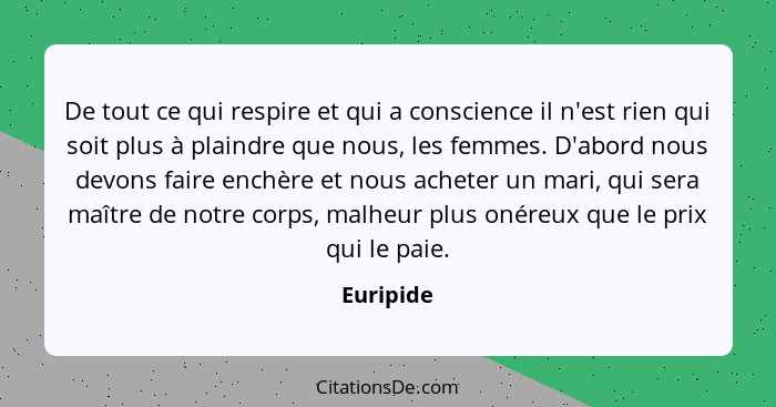 De tout ce qui respire et qui a conscience il n'est rien qui soit plus à plaindre que nous, les femmes. D'abord nous devons faire enchère e... - Euripide