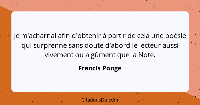 Je m'acharnai afin d'obtenir à partir de cela une poésie qui surprenne sans doute d'abord le lecteur aussi vivement ou aigûment que la... - Francis Ponge