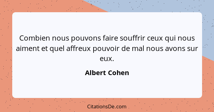 Combien nous pouvons faire souffrir ceux qui nous aiment et quel affreux pouvoir de mal nous avons sur eux.... - Albert Cohen