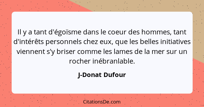 Il y a tant d'égoïsme dans le coeur des hommes, tant d'intérêts personnels chez eux, que les belles initiatives viennent s'y briser c... - J-Donat Dufour