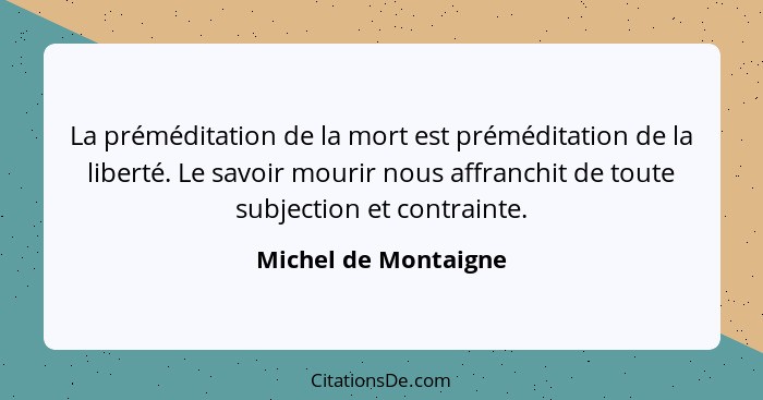 La préméditation de la mort est préméditation de la liberté. Le savoir mourir nous affranchit de toute subjection et contrainte.... - Michel de Montaigne