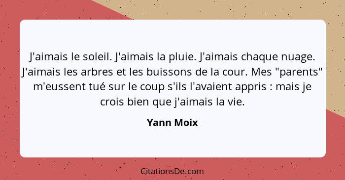 J'aimais le soleil. J'aimais la pluie. J'aimais chaque nuage. J'aimais les arbres et les buissons de la cour. Mes "parents" m'eussent tué... - Yann Moix