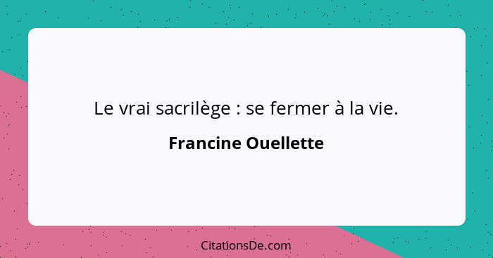 Le vrai sacrilège : se fermer à la vie.... - Francine Ouellette