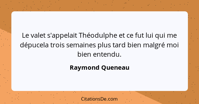 Le valet s'appelait Théodulphe et ce fut lui qui me dépucela trois semaines plus tard bien malgré moi bien entendu.... - Raymond Queneau