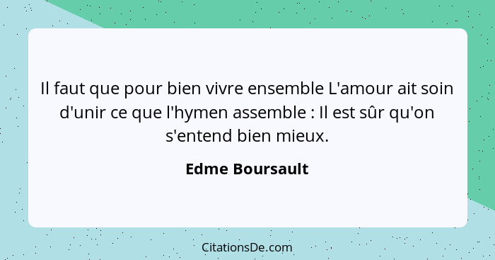 Il faut que pour bien vivre ensemble L'amour ait soin d'unir ce que l'hymen assemble : Il est sûr qu'on s'entend bien mieux.... - Edme Boursault