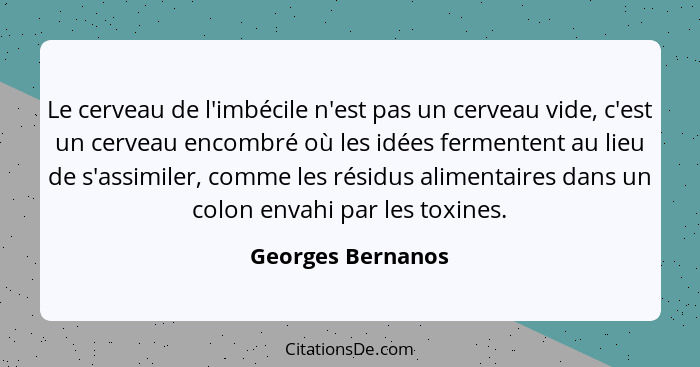 Le cerveau de l'imbécile n'est pas un cerveau vide, c'est un cerveau encombré où les idées fermentent au lieu de s'assimiler, comme... - Georges Bernanos