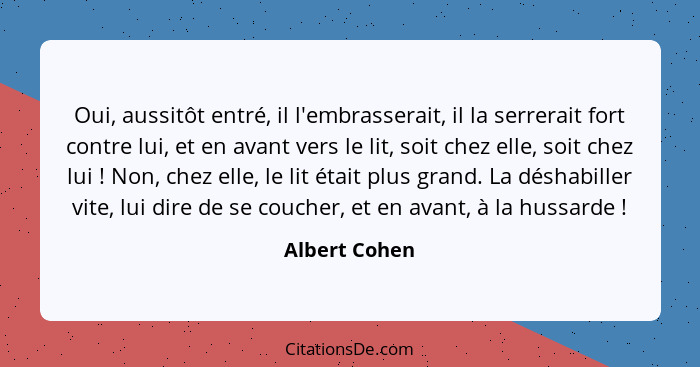 Oui, aussitôt entré, il l'embrasserait, il la serrerait fort contre lui, et en avant vers le lit, soit chez elle, soit chez lui !... - Albert Cohen