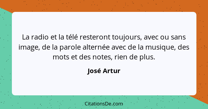 La radio et la télé resteront toujours, avec ou sans image, de la parole alternée avec de la musique, des mots et des notes, rien de plus... - José Artur