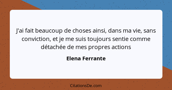 J'ai fait beaucoup de choses ainsi, dans ma vie, sans conviction, et je me suis toujours sentie comme détachée de mes propres actions... - Elena Ferrante