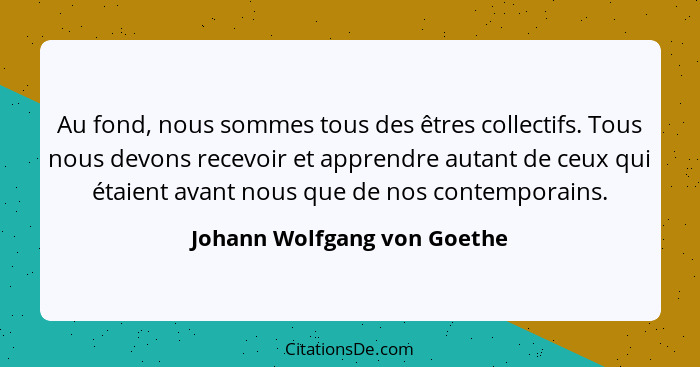Au fond, nous sommes tous des êtres collectifs. Tous nous devons recevoir et apprendre autant de ceux qui étaient avant n... - Johann Wolfgang von Goethe