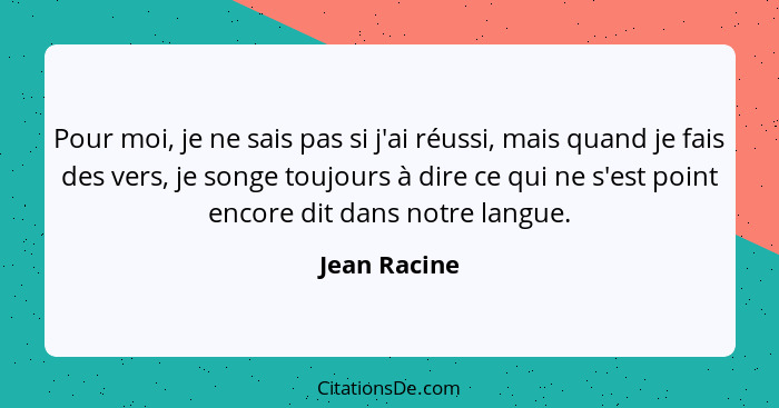 Pour moi, je ne sais pas si j'ai réussi, mais quand je fais des vers, je songe toujours à dire ce qui ne s'est point encore dit dans not... - Jean Racine