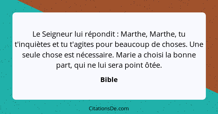 Le Seigneur lui répondit : Marthe, Marthe, tu t'inquiètes et tu t'agites pour beaucoup de choses. Une seule chose est nécessaire. Marie a... - Bible