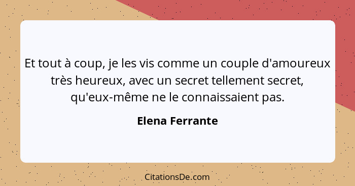 Et tout à coup, je les vis comme un couple d'amoureux très heureux, avec un secret tellement secret, qu'eux-même ne le connaissaient... - Elena Ferrante