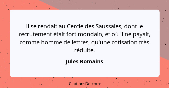 Il se rendait au Cercle des Saussaies, dont le recrutement était fort mondain, et où il ne payait, comme homme de lettres, qu'une coti... - Jules Romains