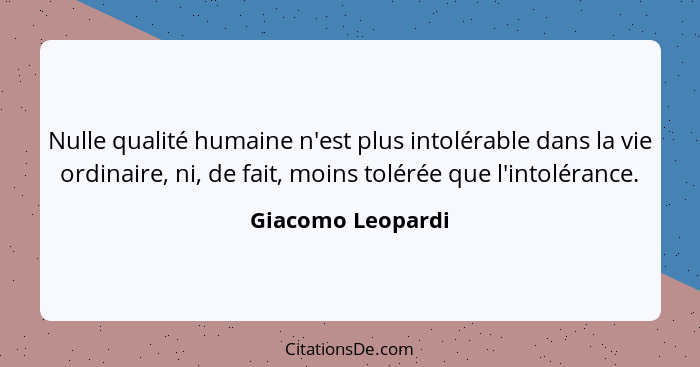 Nulle qualité humaine n'est plus intolérable dans la vie ordinaire, ni, de fait, moins tolérée que l'intolérance.... - Giacomo Leopardi