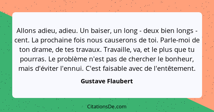 Allons adieu, adieu. Un baiser, un long - deux bien longs - cent. La prochaine fois nous causerons de toi. Parle-moi de ton drame,... - Gustave Flaubert