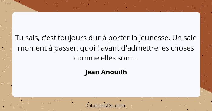 Tu sais, c'est toujours dur à porter la jeunesse. Un sale moment à passer, quoi ! avant d'admettre les choses comme elles sont...... - Jean Anouilh