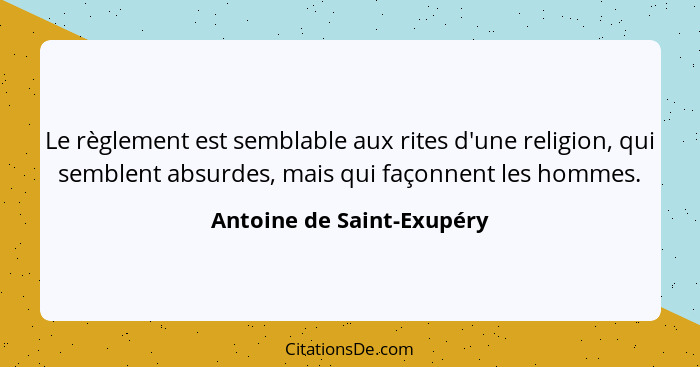 Le règlement est semblable aux rites d'une religion, qui semblent absurdes, mais qui façonnent les hommes.... - Antoine de Saint-Exupéry