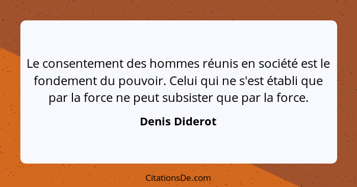 Le consentement des hommes réunis en société est le fondement du pouvoir. Celui qui ne s'est établi que par la force ne peut subsister... - Denis Diderot