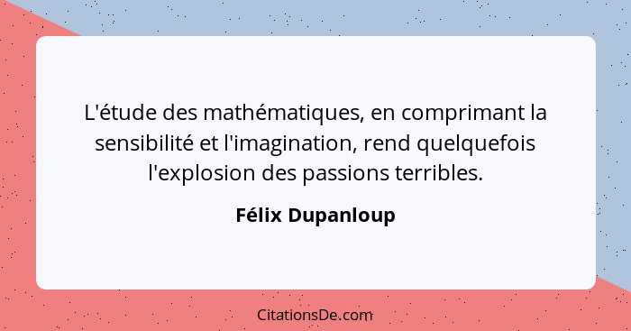 L'étude des mathématiques, en comprimant la sensibilité et l'imagination, rend quelquefois l'explosion des passions terribles.... - Félix Dupanloup