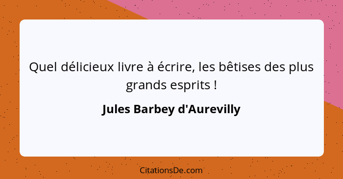 Quel délicieux livre à écrire, les bêtises des plus grands esprits !... - Jules Barbey d'Aurevilly