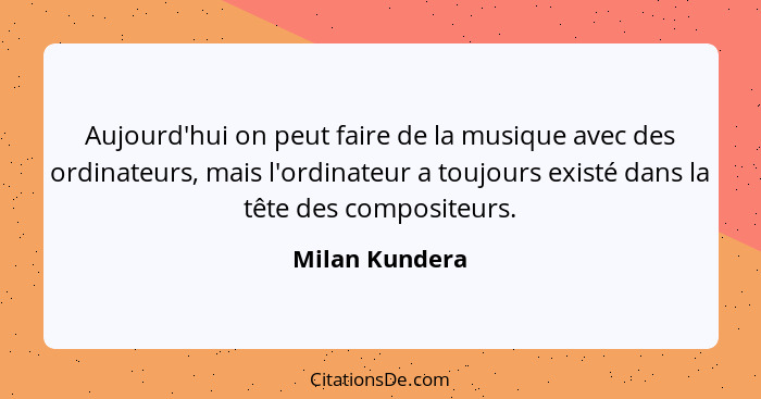 Aujourd'hui on peut faire de la musique avec des ordinateurs, mais l'ordinateur a toujours existé dans la tête des compositeurs.... - Milan Kundera