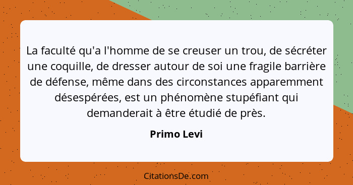 La faculté qu'a l'homme de se creuser un trou, de sécréter une coquille, de dresser autour de soi une fragile barrière de défense, même d... - Primo Levi