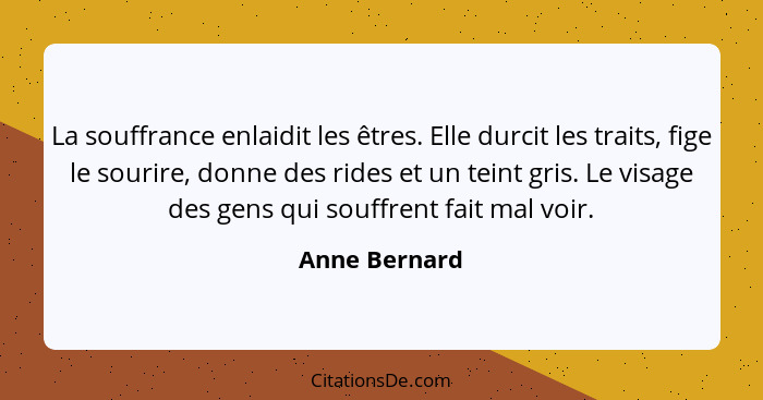 La souffrance enlaidit les êtres. Elle durcit les traits, fige le sourire, donne des rides et un teint gris. Le visage des gens qui sou... - Anne Bernard