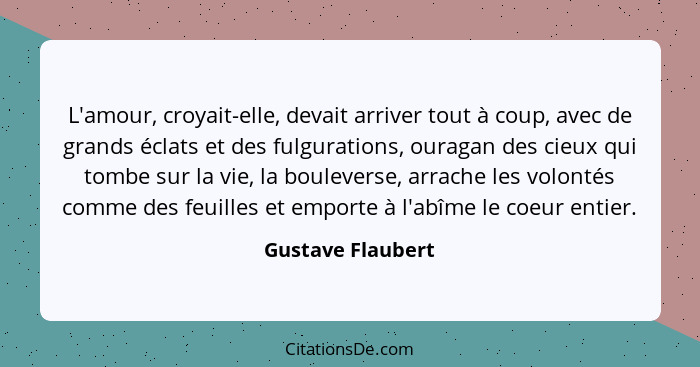 L'amour, croyait-elle, devait arriver tout à coup, avec de grands éclats et des fulgurations, ouragan des cieux qui tombe sur la vi... - Gustave Flaubert