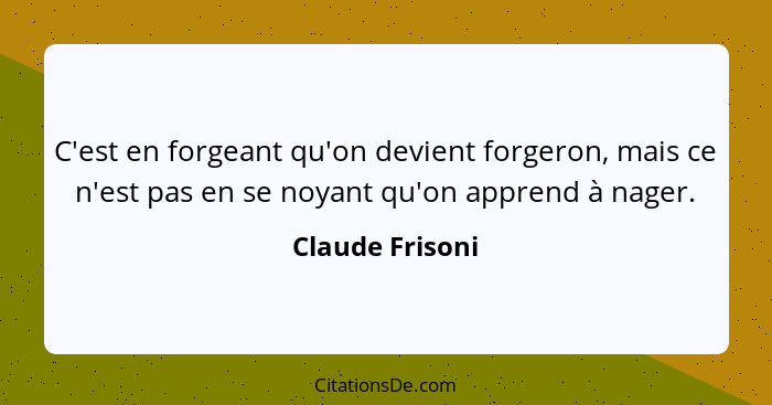 C'est en forgeant qu'on devient forgeron, mais ce n'est pas en se noyant qu'on apprend à nager.... - Claude Frisoni