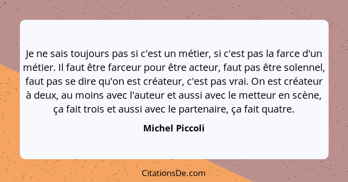 Je ne sais toujours pas si c'est un métier, si c'est pas la farce d'un métier. Il faut être farceur pour être acteur, faut pas être s... - Michel Piccoli