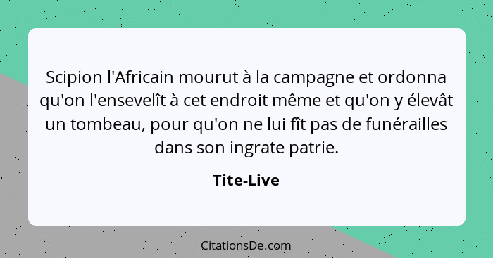 Scipion l'Africain mourut à la campagne et ordonna qu'on l'ensevelît à cet endroit même et qu'on y élevât un tombeau, pour qu'on ne lui fî... - Tite-Live