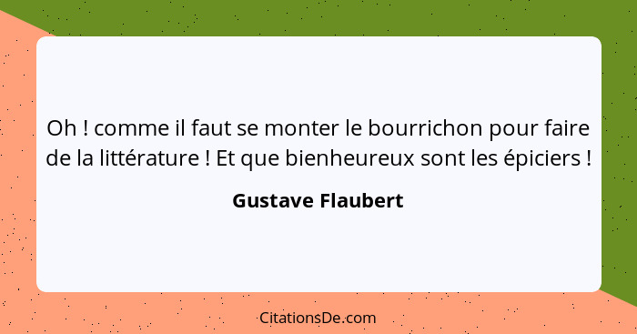 Oh ! comme il faut se monter le bourrichon pour faire de la littérature ! Et que bienheureux sont les épiciers !... - Gustave Flaubert