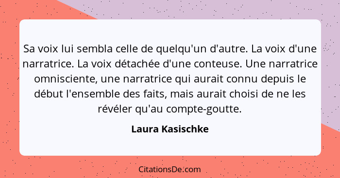 Sa voix lui sembla celle de quelqu'un d'autre. La voix d'une narratrice. La voix détachée d'une conteuse. Une narratrice omnisciente... - Laura Kasischke