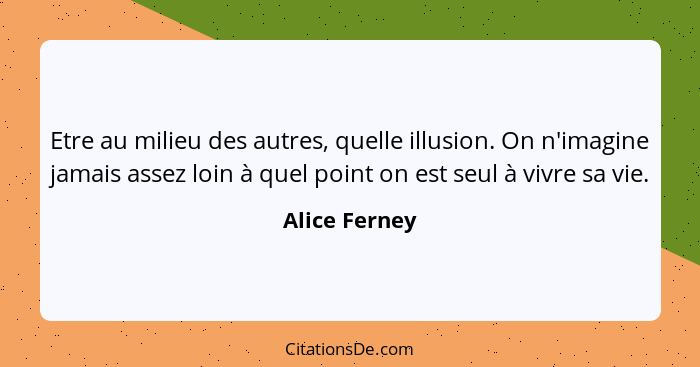 Etre au milieu des autres, quelle illusion. On n'imagine jamais assez loin à quel point on est seul à vivre sa vie.... - Alice Ferney